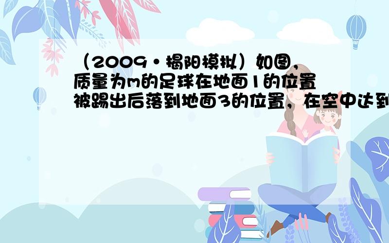 （2009•揭阳模拟）如图，质量为m的足球在地面1的位置被踢出后落到地面3的位置，在空中达到的最高点2的高度为h，则（