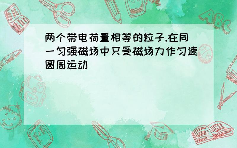 两个带电荷量相等的粒子,在同一匀强磁场中只受磁场力作匀速圆周运动