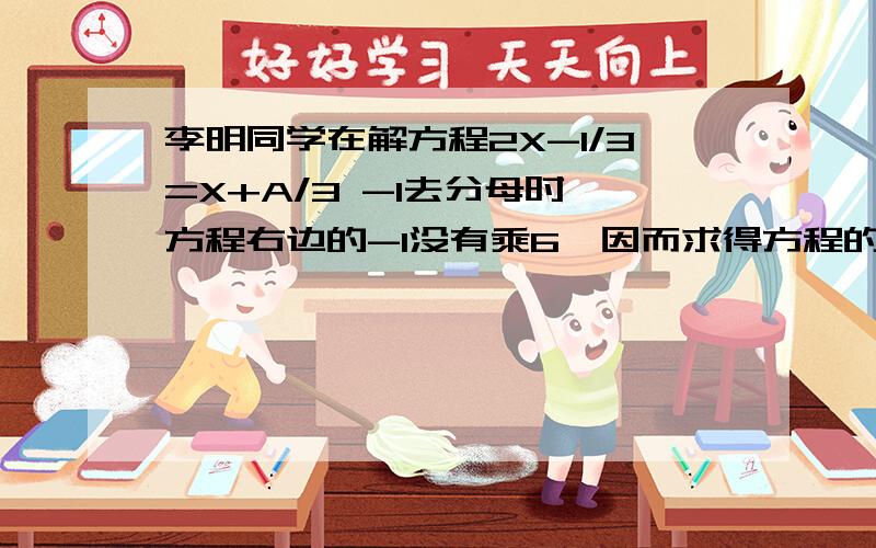 李明同学在解方程2X-1/3=X+A/3 -1去分母时,方程右边的-1没有乘6,因而求得方程的解为X=2.试求A的值及此