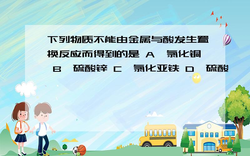 下列物质不能由金属与酸发生置换反应而得到的是 A、氯化铜 B、硫酸锌 C、氯化亚铁 D、硫酸镁