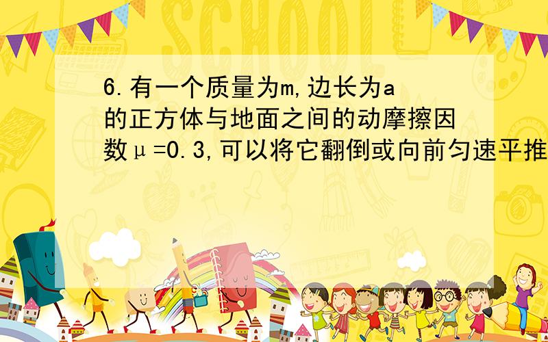 6.有一个质量为m,边长为a的正方体与地面之间的动摩擦因数μ=0.3,可以将它翻倒或向前匀速平推距离a,则( )