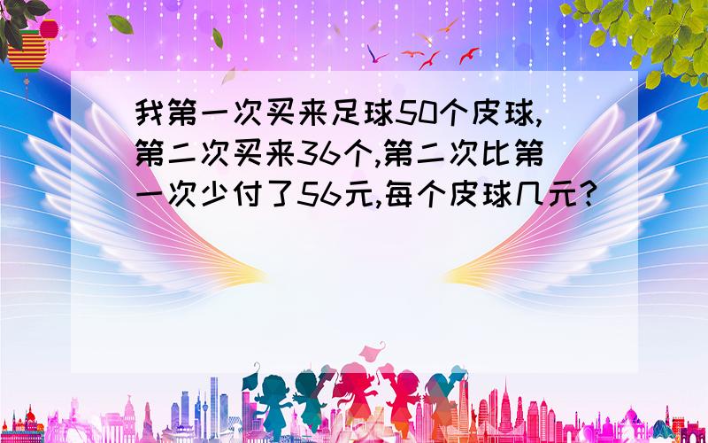 我第一次买来足球50个皮球,第二次买来36个,第二次比第一次少付了56元,每个皮球几元?