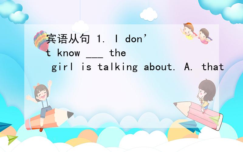 宾语从句 1. I don’t know ___ the girl is talking about. A. that