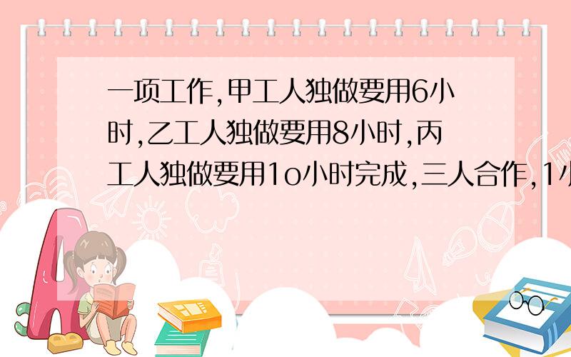 一项工作,甲工人独做要用6小时,乙工人独做要用8小时,丙工人独做要用1o小时完成,三人合作,1小时能完成这项工作的几分之