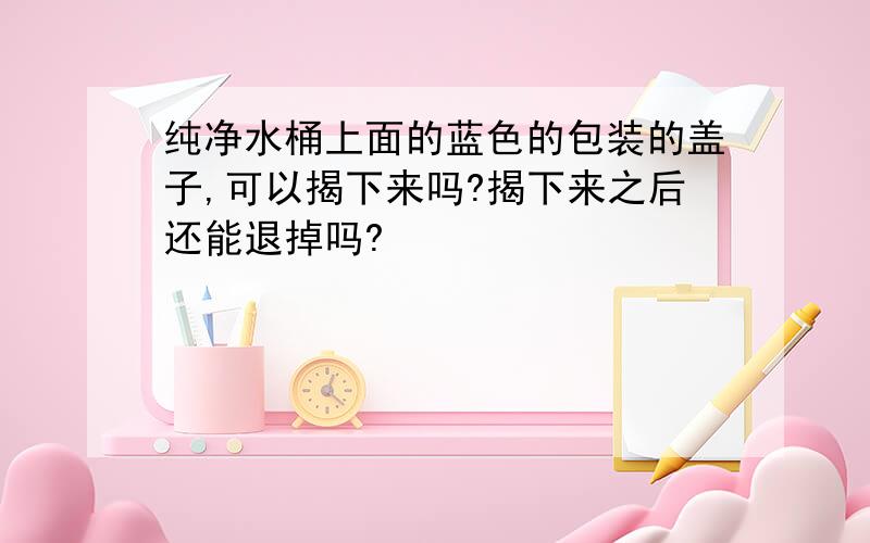 纯净水桶上面的蓝色的包装的盖子,可以揭下来吗?揭下来之后还能退掉吗?