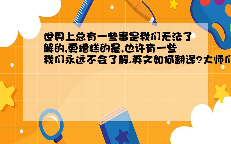 世界上总有一些事是我们无法了解的,更糟糕的是,也许有一些我们永远不会了解.英文如何翻译?大师们帮帮