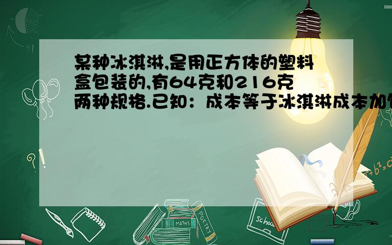 某种冰淇淋,是用正方体的塑料盒包装的,有64克和216克两种规格.已知：成本等于冰淇淋成本加包装成本,并且包装成本与包装