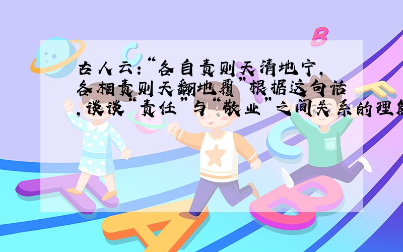 古人云：“各自责则天清地宁,各相责则天翻地覆”根据这句话,谈谈“责任”与“敬业”之间关系的理解