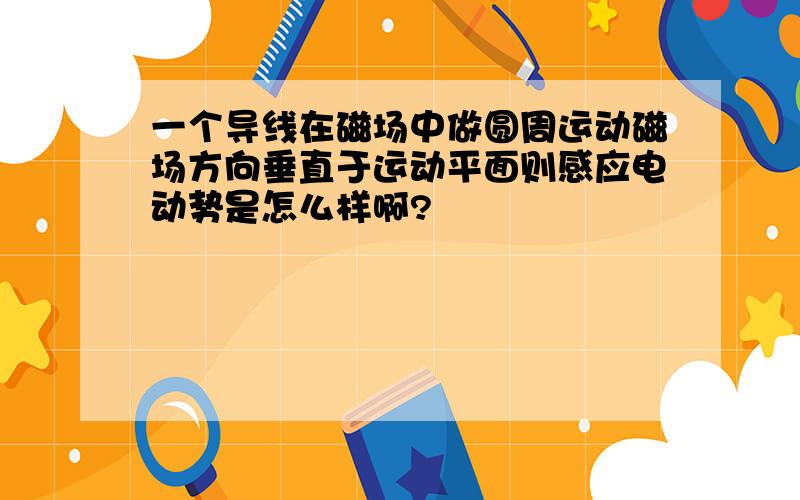 一个导线在磁场中做圆周运动磁场方向垂直于运动平面则感应电动势是怎么样啊?