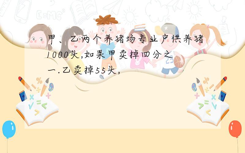 甲、乙两个养猪场专业户供养猪1000头,如果甲卖掉四分之一.乙卖掉55头,