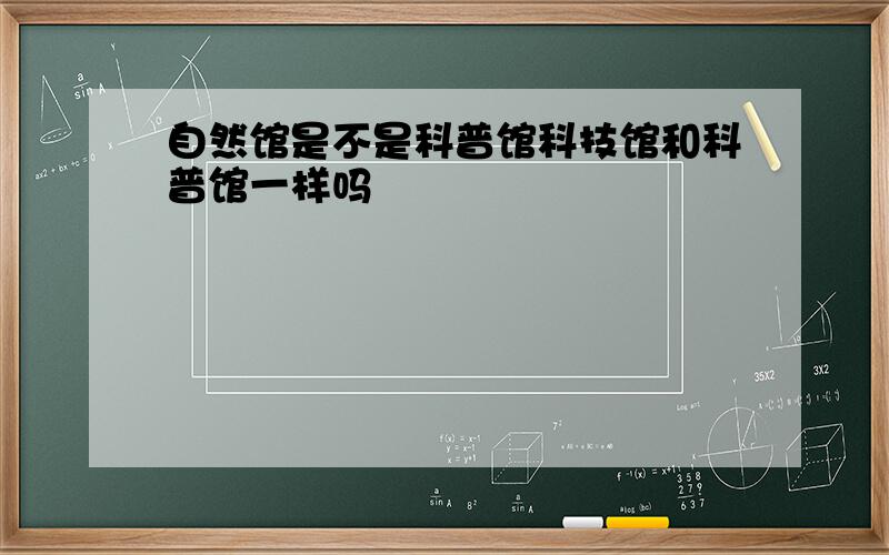 自然馆是不是科普馆科技馆和科普馆一样吗