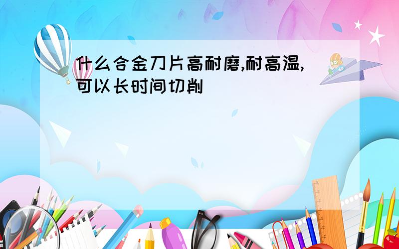 什么合金刀片高耐磨,耐高温,可以长时间切削