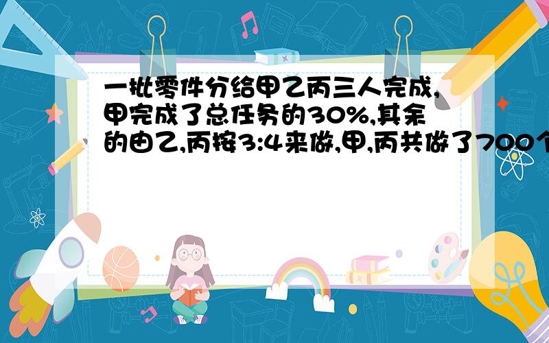 一批零件分给甲乙丙三人完成,甲完成了总任务的30%,其余的由乙,丙按3:4来做,甲,丙共做了700个,