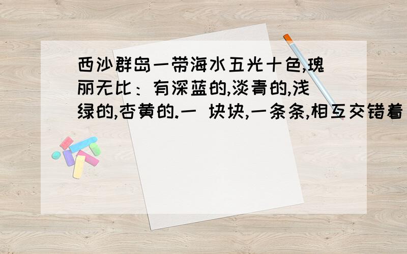 西沙群岛一带海水五光十色,瑰丽无比：有深蓝的,淡青的,浅绿的,杏黄的.一 块块,一条条,相互交错着