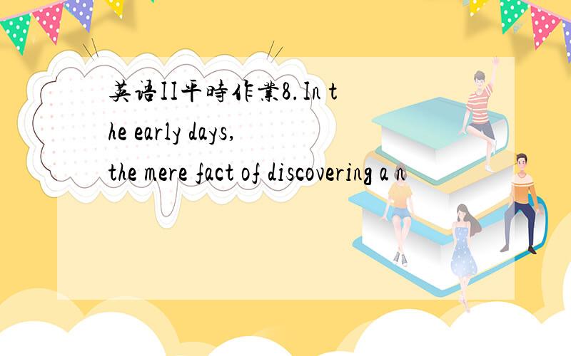 英语II平时作业8.In the early days,the mere fact of discovering a n