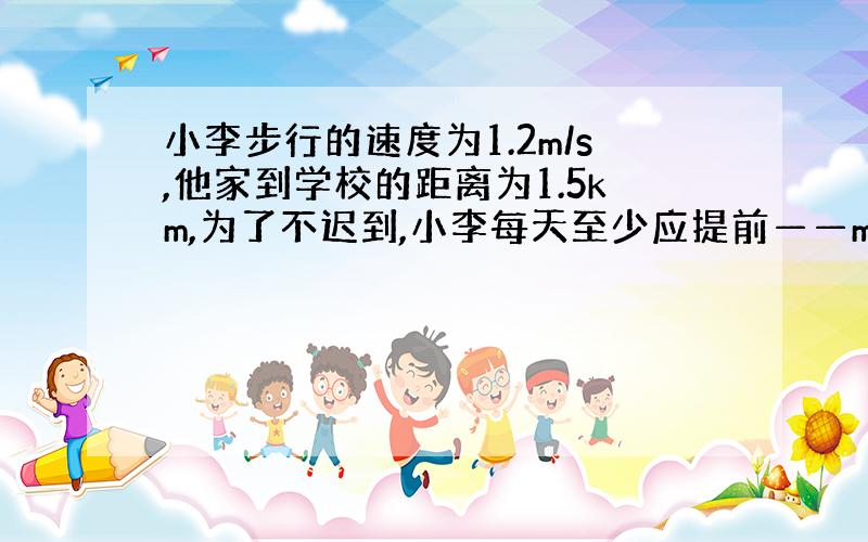 小李步行的速度为1.2m/s,他家到学校的距离为1.5km,为了不迟到,小李每天至少应提前——min从家里出来.?