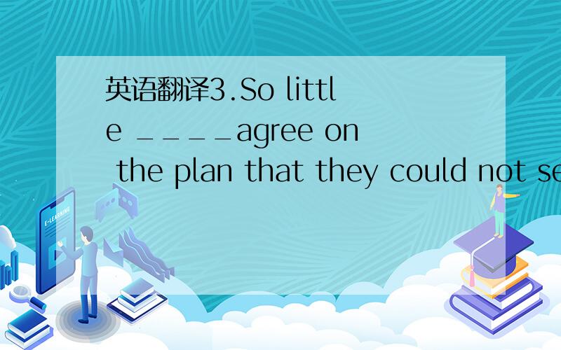 英语翻译3.So little ____agree on the plan that they could not se