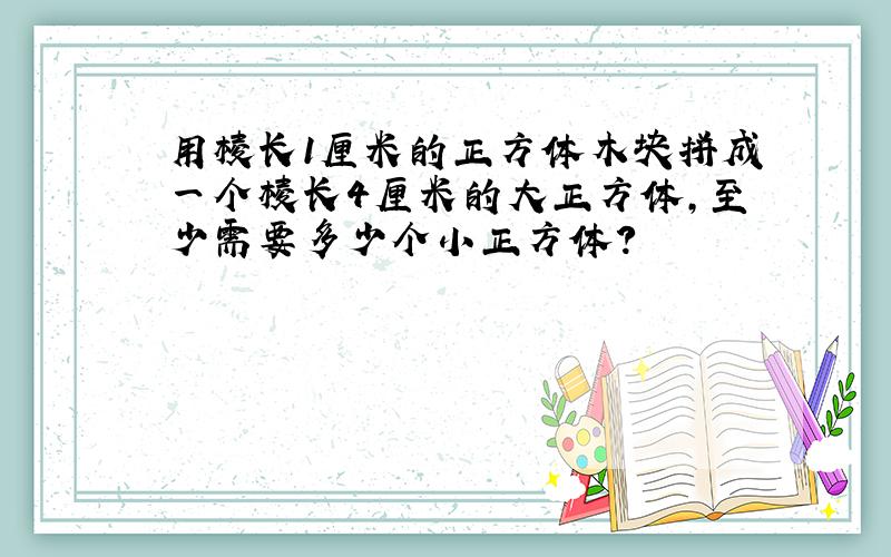 用棱长1厘米的正方体木块拼成一个棱长4厘米的大正方体,至少需要多少个小正方体?