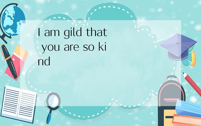 I am gild that you are so kind