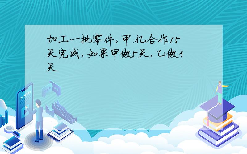 加工一批零件,甲.亿合作15天完成,如果甲做5天,乙做3天