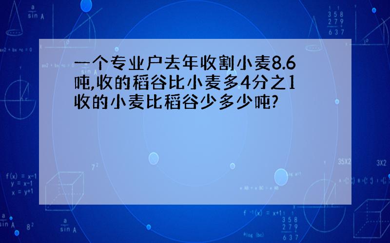 一个专业户去年收割小麦8.6吨,收的稻谷比小麦多4分之1收的小麦比稻谷少多少吨?