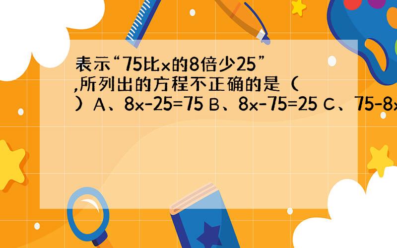 表示“75比x的8倍少25”,所列出的方程不正确的是（ ）A、8x-25=75 B、8x-75=25 C、75-8x=2