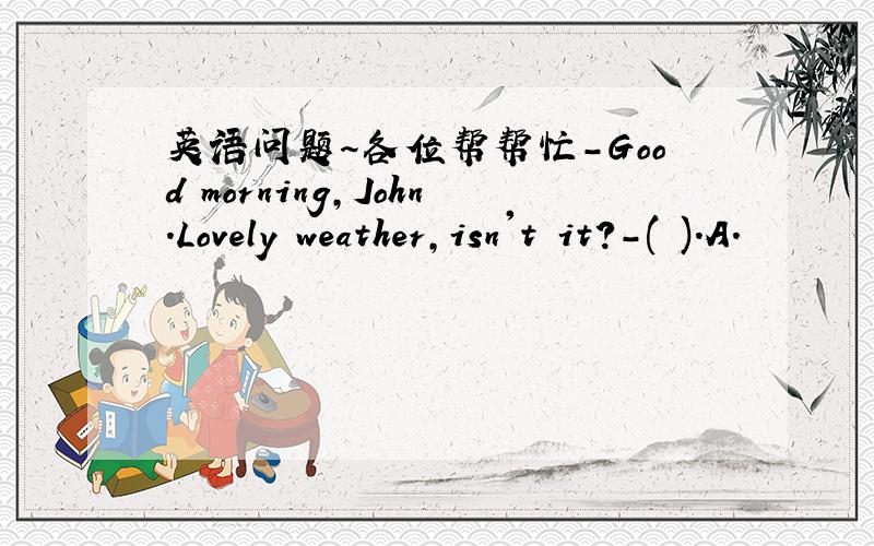 英语问题～各位帮帮忙-Good morning,John.Lovely weather,isn't it?-( ).A.