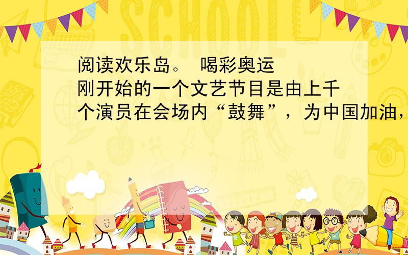 阅读欢乐岛。 喝彩奥运 　　刚开始的一个文艺节目是由上千个演员在会场内“鼓舞”，为中国加油，表示了中国人民对外国朋友的友