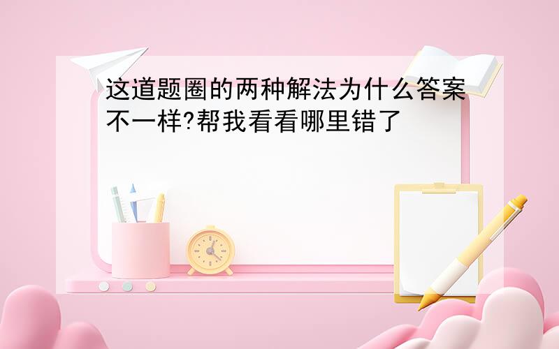 这道题圈的两种解法为什么答案不一样?帮我看看哪里错了