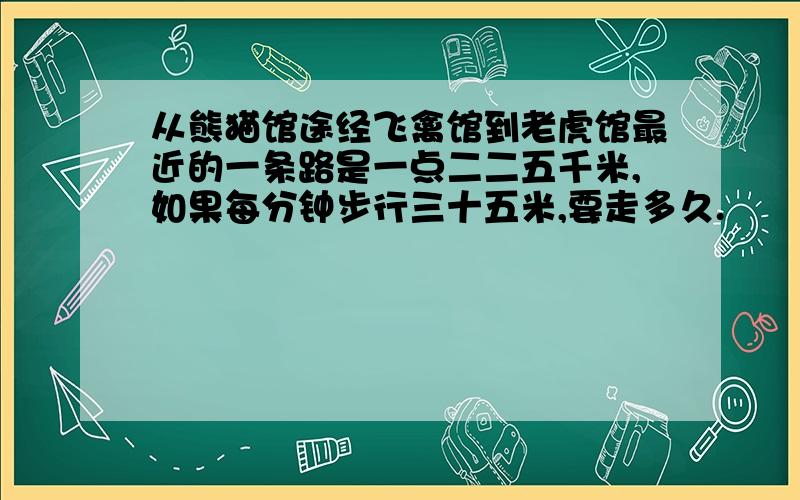 从熊猫馆途经飞禽馆到老虎馆最近的一条路是一点二二五千米,如果每分钟步行三十五米,要走多久.