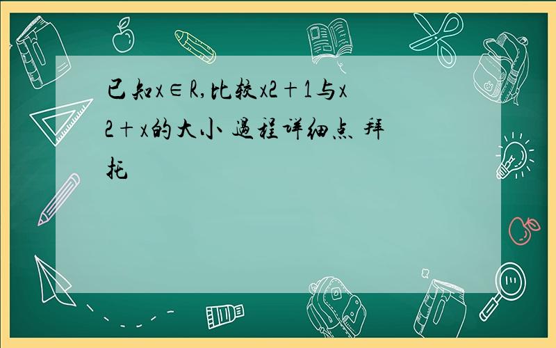 已知x∈R,比较x2+1与x2+x的大小 过程详细点 拜托