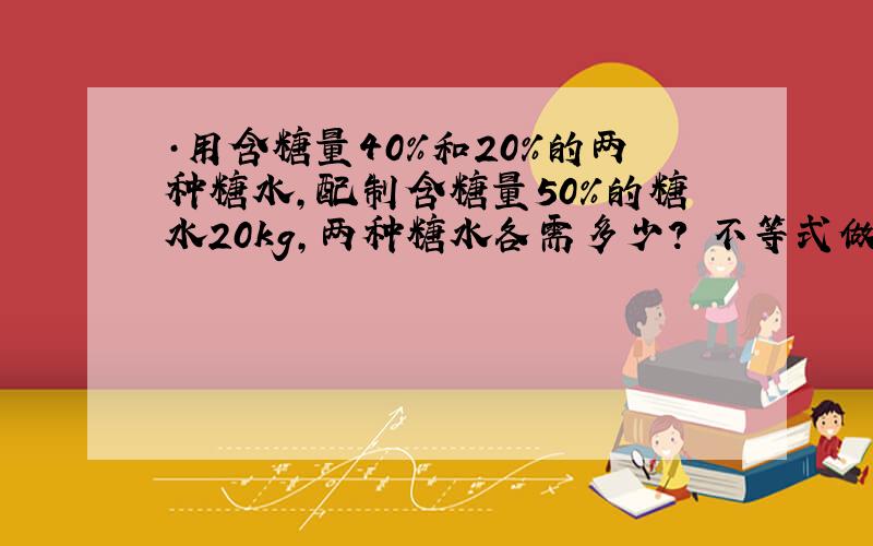 ·用含糖量40%和20%的两种糖水,配制含糖量50%的糖水20kg,两种糖水各需多少? 不等式做