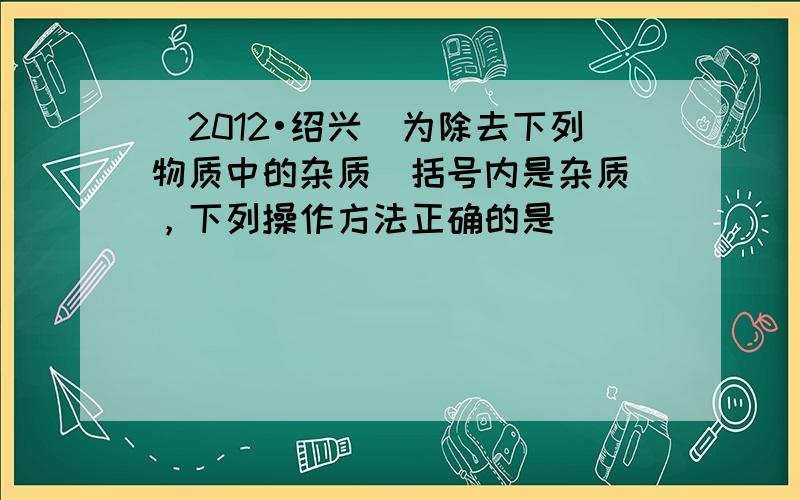 （2012•绍兴）为除去下列物质中的杂质（括号内是杂质），下列操作方法正确的是（　　）