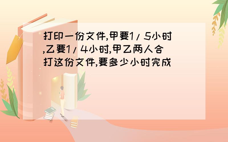 打印一份文件,甲要1/5小时,乙要1/4小时,甲乙两人合打这份文件,要多少小时完成