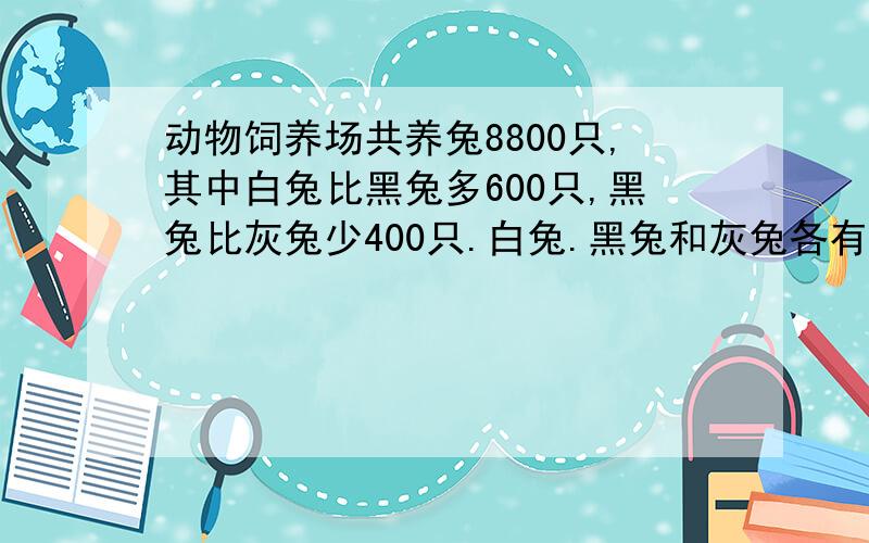 动物饲养场共养兔8800只,其中白兔比黑兔多600只,黑兔比灰兔少400只.白兔.黑兔和灰兔各有多少只?