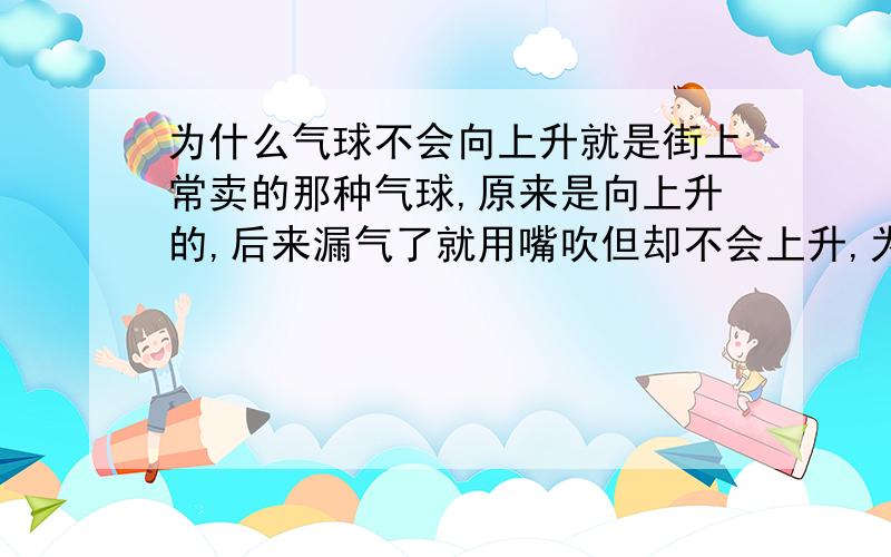 为什么气球不会向上升就是街上常卖的那种气球,原来是向上升的,后来漏气了就用嘴吹但却不会上升,为什么?那些卖气球的是用什么