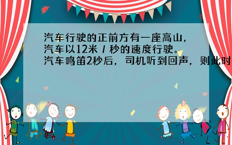汽车行驶的正前方有一座高山，汽车以12米／秒的速度行驶。汽车鸣笛2秒后，司机听到回声，则此时汽车距高山有多远？（设声音在
