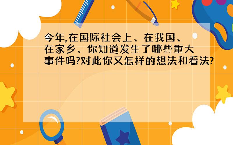 今年,在国际社会上、在我国、在家乡、你知道发生了哪些重大事件吗?对此你又怎样的想法和看法?