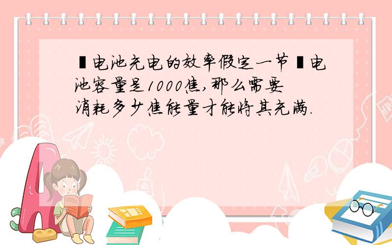 锂电池充电的效率假定一节锂电池容量是1000焦,那么需要消耗多少焦能量才能将其充满.