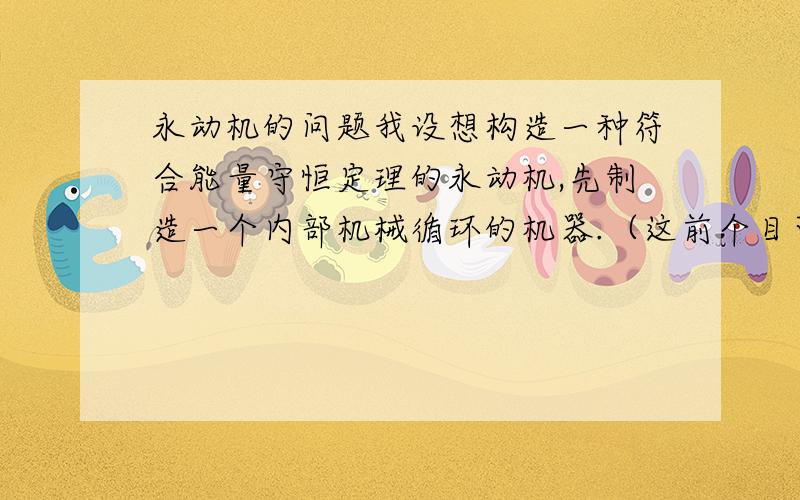 永动机的问题我设想构造一种符合能量守恒定理的永动机,先制造一个内部机械循环的机器.（这前个目可以做到,只是不能对外做功）