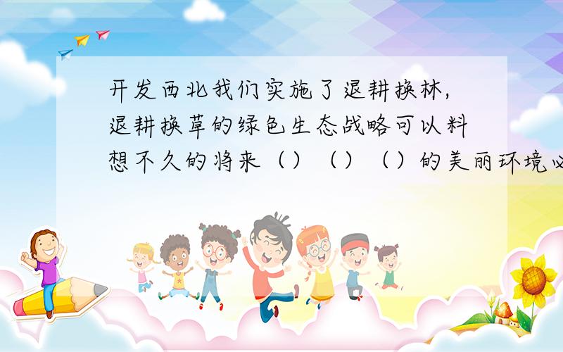 开发西北我们实施了退耕换林,退耕换草的绿色生态战略可以料想不久的将来（）（）（）的美丽环境必将出现