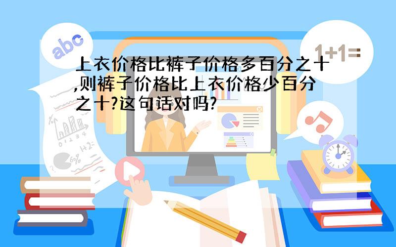 上衣价格比裤子价格多百分之十,则裤子价格比上衣价格少百分之十?这句话对吗?