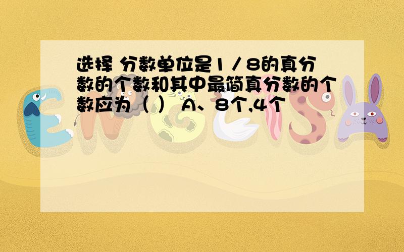 选择 分数单位是1／8的真分数的个数和其中最简真分数的个数应为（ ） A、8个,4个