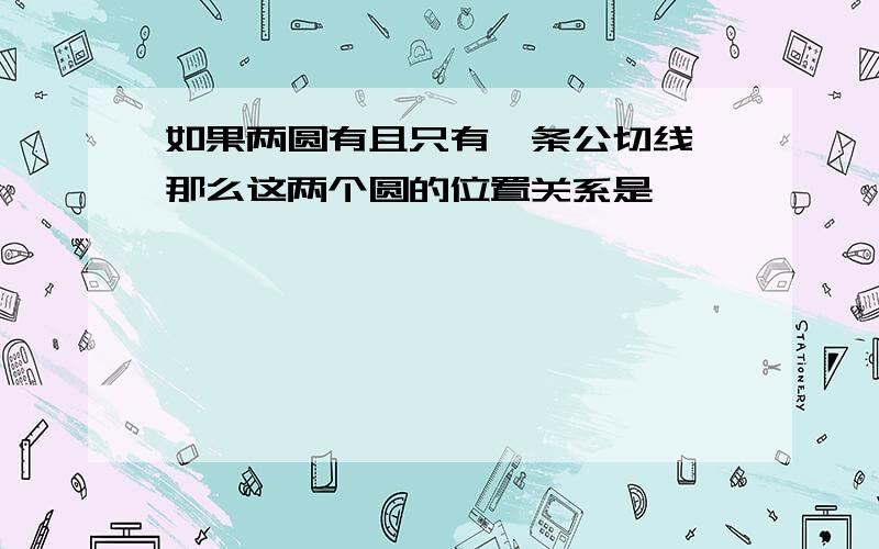 如果两圆有且只有一条公切线,那么这两个圆的位置关系是