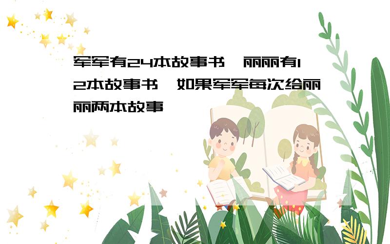 军军有24本故事书,丽丽有12本故事书,如果军军每次给丽丽两本故事