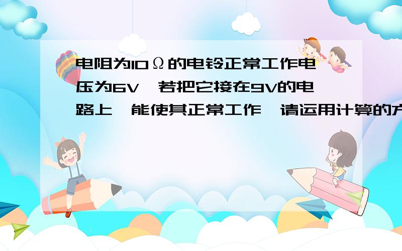 电阻为10Ω的电铃正常工作电压为6V,若把它接在9V的电路上,能使其正常工作,请运用计算的方法设计连接电