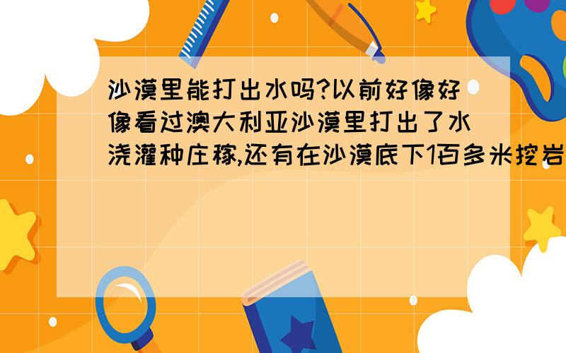 沙漠里能打出水吗?以前好像好像看过澳大利亚沙漠里打出了水浇灌种庄稼,还有在沙漠底下1百多米挖岩洞生活,地底下有水,中国的