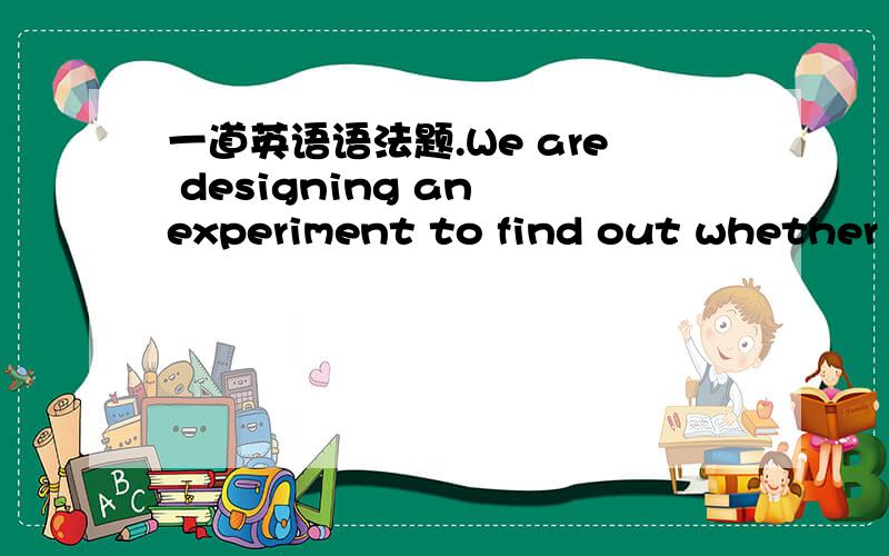 一道英语语法题.We are designing an experiment to find out whether g