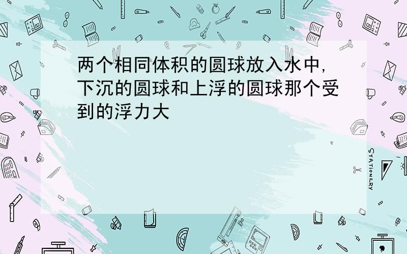 两个相同体积的圆球放入水中,下沉的圆球和上浮的圆球那个受到的浮力大