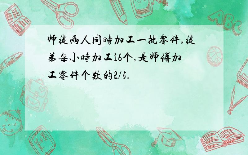 师徒两人同时加工一批零件,徒弟每小时加工16个,是师傅加工零件个数的2/5.